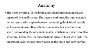 Anatomy
• The three coverings of the brain and spinal cord (meninges), are
separated by small spaces. The outer membrane, the dura mater, is
in two layers, with a space between containing fluid, blood vessels
and venous sinuses. Beneath the dura mater is a small subdural
space, followed by the arachnoid mater, which has a spider’s weblike
structure. Below this, the subarachnoid space is filled with CSF. The
innermost layer, the pia mater, rests on the brain and cord surface.
 