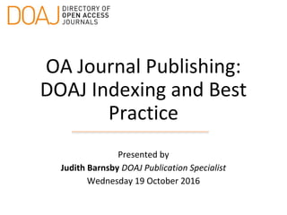 OA Journal Publishing:
DOAJ Indexing and Best
Practice
Presented by
Judith Barnsby DOAJ Publication Specialist
Wednesday 19 October 2016
 