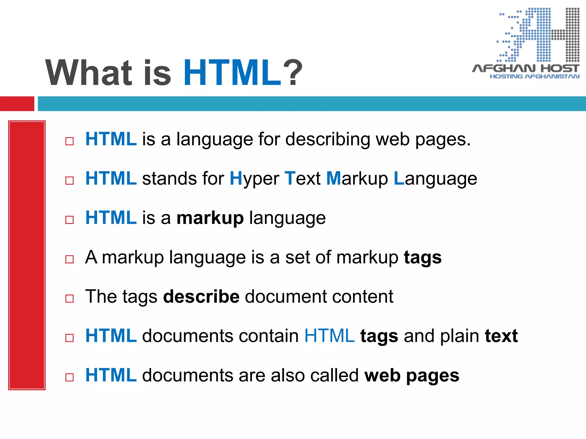 What is HTML?
 HTML is a language for describing web pages.
 HTML stands for Hyper Text Markup Language
 HTML is a markup language
 A markup language is a set of markup tags
 The tags describe document content
 HTML documents contain HTML tags and plain text
 HTML documents are also called web pages
 