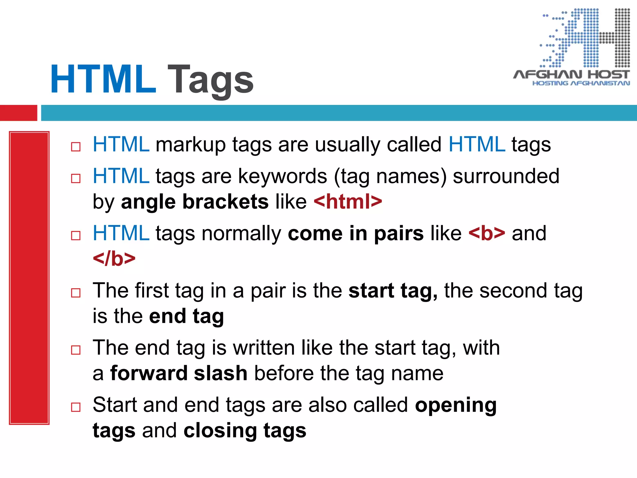 HTML Tags
 HTML markup tags are usually called HTML tags
 HTML tags are keywords (tag names) surrounded
by angle brackets like <html>
 HTML tags normally come in pairs like <b> and
</b>
 The first tag in a pair is the start tag, the second tag
is the end tag
 The end tag is written like the start tag, with
a forward slash before the tag name
 Start and end tags are also called opening
tags and closing tags
 