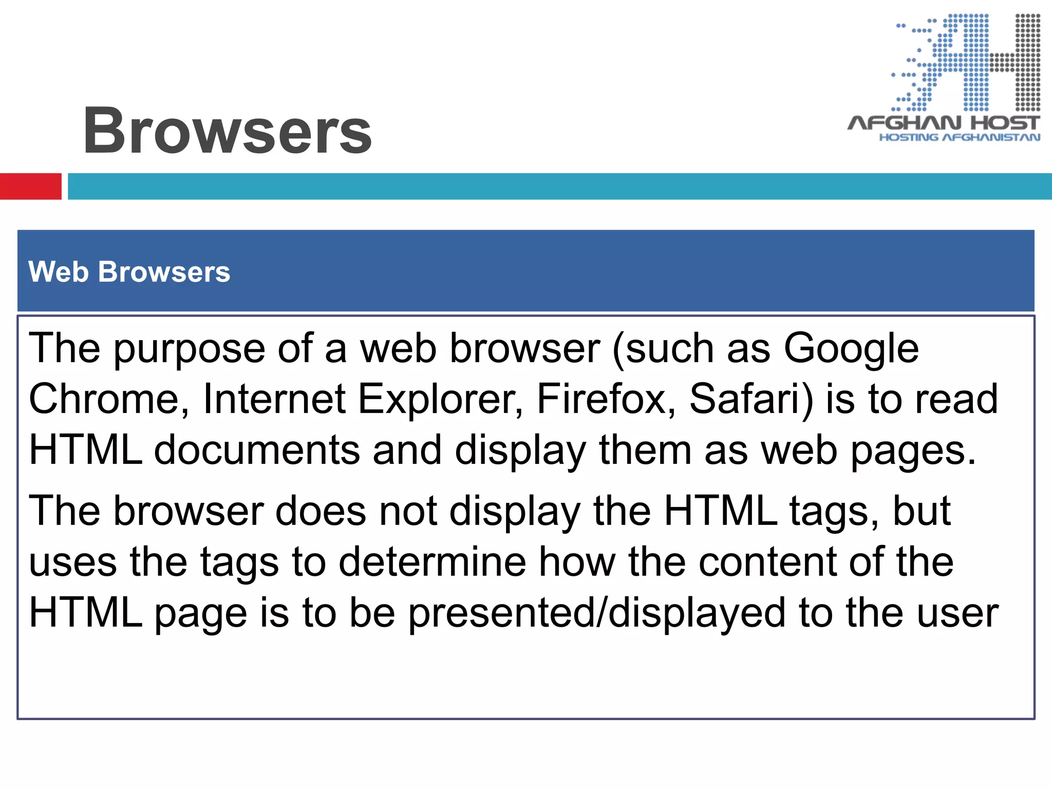 Browsers
The purpose of a web browser (such as Google
Chrome, Internet Explorer, Firefox, Safari) is to read
HTML documents and display them as web pages.
The browser does not display the HTML tags, but
uses the tags to determine how the content of the
HTML page is to be presented/displayed to the user
Web Browsers
 