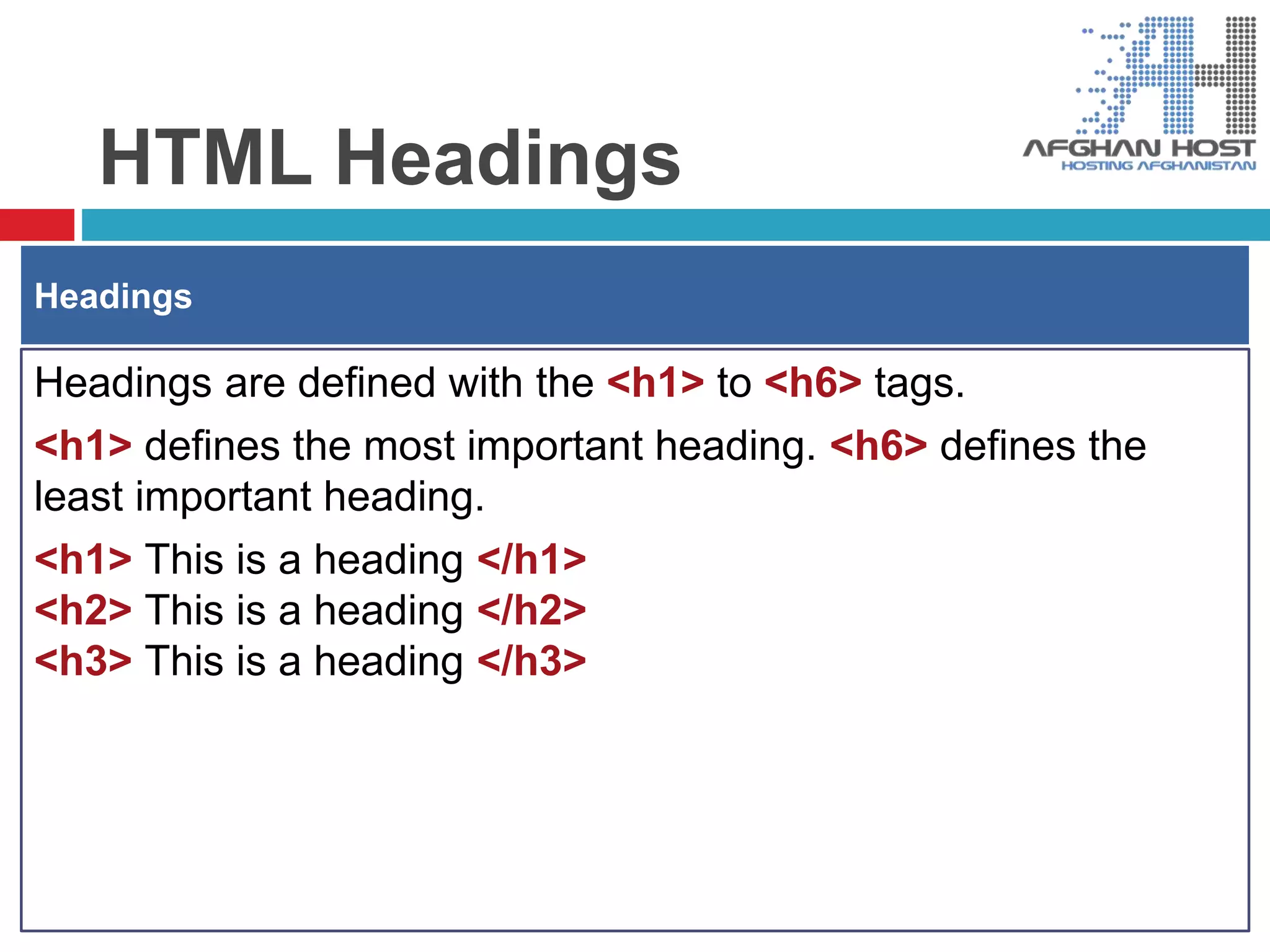 HTML Headings
Headings are defined with the <h1> to <h6> tags.
<h1> defines the most important heading. <h6> defines the
least important heading.
<h1> This is a heading </h1>
<h2> This is a heading </h2>
<h3> This is a heading </h3>
Headings
 