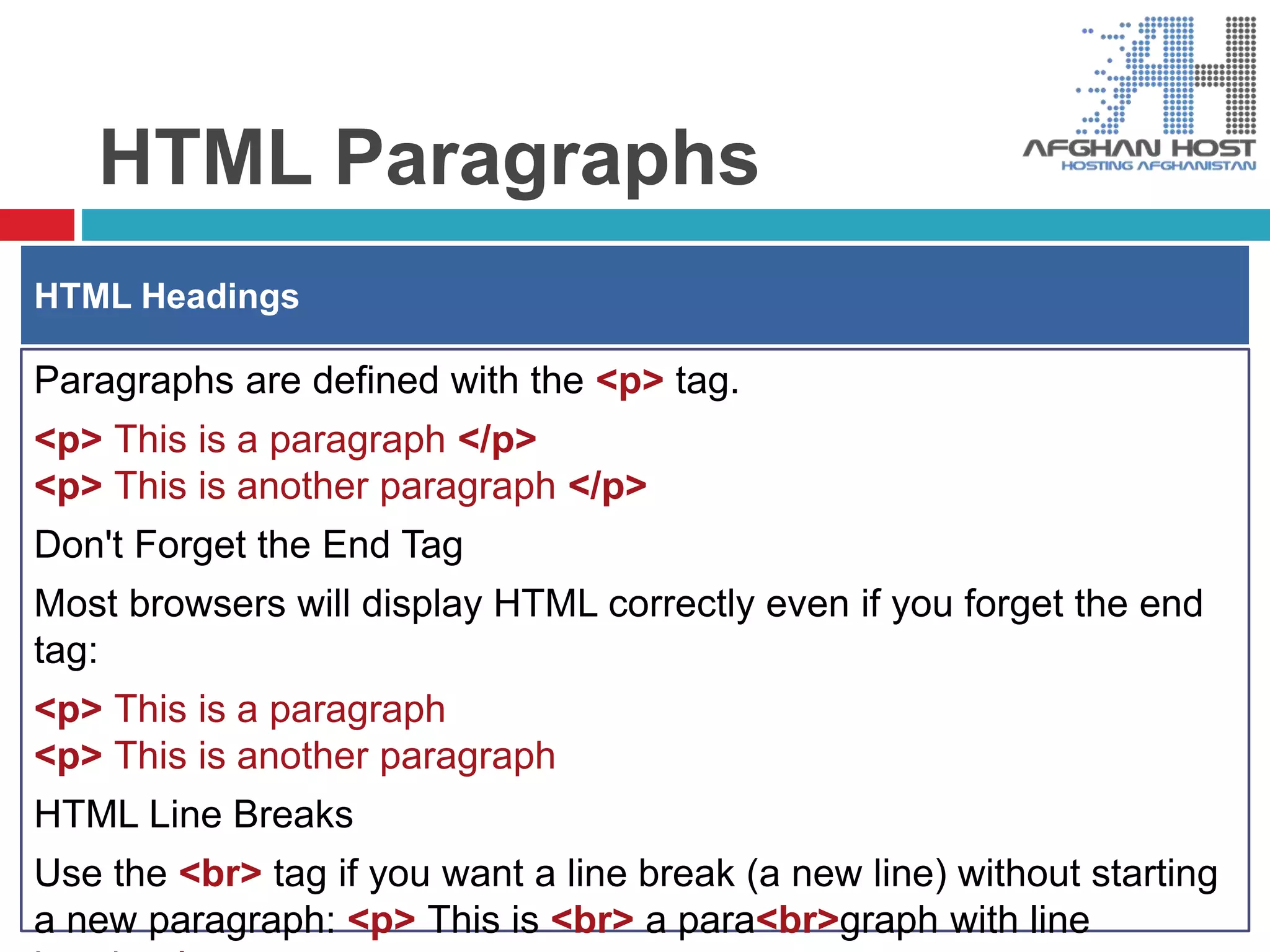 HTML Paragraphs
Paragraphs are defined with the <p> tag.
<p> This is a paragraph </p>
<p> This is another paragraph </p>
Don't Forget the End Tag
Most browsers will display HTML correctly even if you forget the end
tag:
<p> This is a paragraph
<p> This is another paragraph
HTML Line Breaks
Use the <br> tag if you want a line break (a new line) without starting
a new paragraph: <p> This is <br> a para<br>graph with line
HTML Headings
 