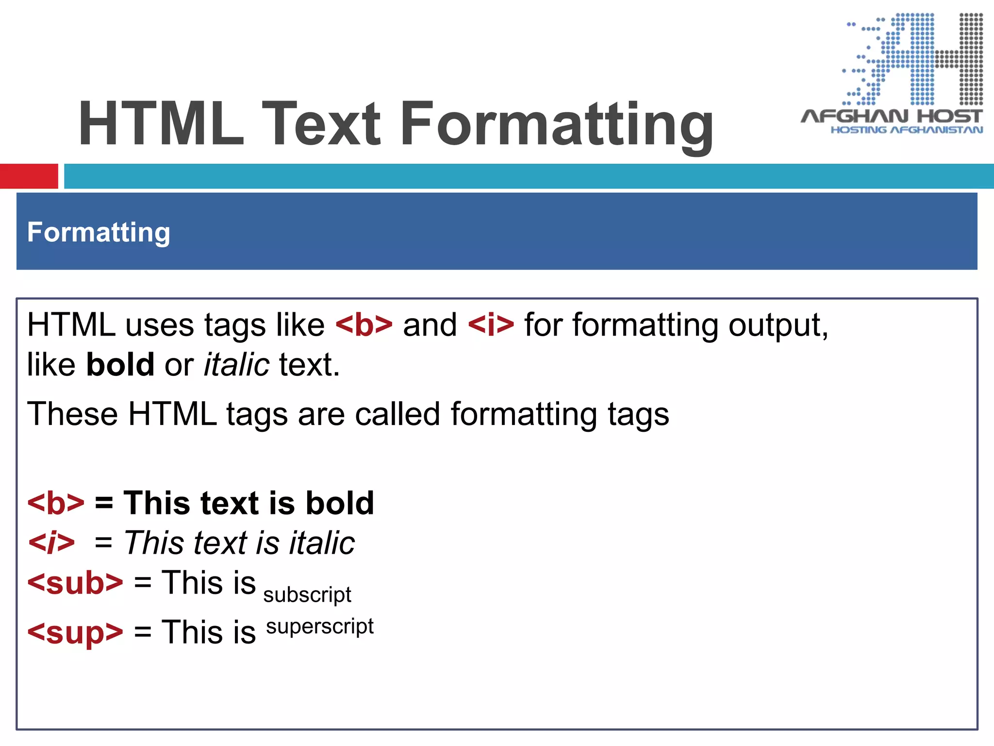 HTML Text Formatting
HTML uses tags like <b> and <i> for formatting output,
like bold or italic text.
These HTML tags are called formatting tags
<b> = This text is bold
<i> = This text is italic
<sub> = This is subscript
<sup> = This is superscript
Formatting
 