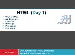 www.afghanhost.af - info@afghanhost.af
Instructor: Mohammad Rafi Haidari22-May-2014
HTML (Day 1)
 What is HTML
 Attributes and
Elements
 Headings
 Paragraphs
 Formatting
 