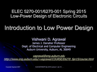 Copyright Agrawal 2007 ELEC5270/6270 Spr 2015 Lecture 1 Jan 14 . . . 1
ELEC 5270-001/6270-001 Spring 2015
Low-Power Design of Electronic Circuits
Introduction to Low Power Design
Vishwani D. Agrawal
James J. Danaher Professor
Dept. of Electrical and Computer Engineering
Auburn University, Auburn, AL 36849
vagrawal@eng.auburn.edu
http://www.eng.auburn.edu/~vagrawal/COURSE/E6270_Spr15/course.html
 