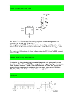 Plug-in constant current drive mode:
The mode (OMODE = HIGH level or floating) appliable when each single string has
multiple LEDs and the VDD exceeds 12V.
It is using the external NPN triodes to improve the drive voltage capability, at the same
time, make all the device characteristics maintain the constant current drive: ILED = 18mA.
The maximum VDD's withstand voltage is depended on the NPN triodes' VCEO, as usual,
more than 25V.
Cascade signal's driving and connecting:
Considering the cascade transmission distance may be very long among the chips, the
output ends of the SDO and SCLKO are designed with strong push-pull type drive circuits,
Tests show that when the CLOCK is 2M, it can drive up to 6M signal line. To avoid the
signal reflection, pls series connect a about 33ohms resistor at both ends of SDO and
SCLKO, and then output to the next level during your application
Dimensions
 