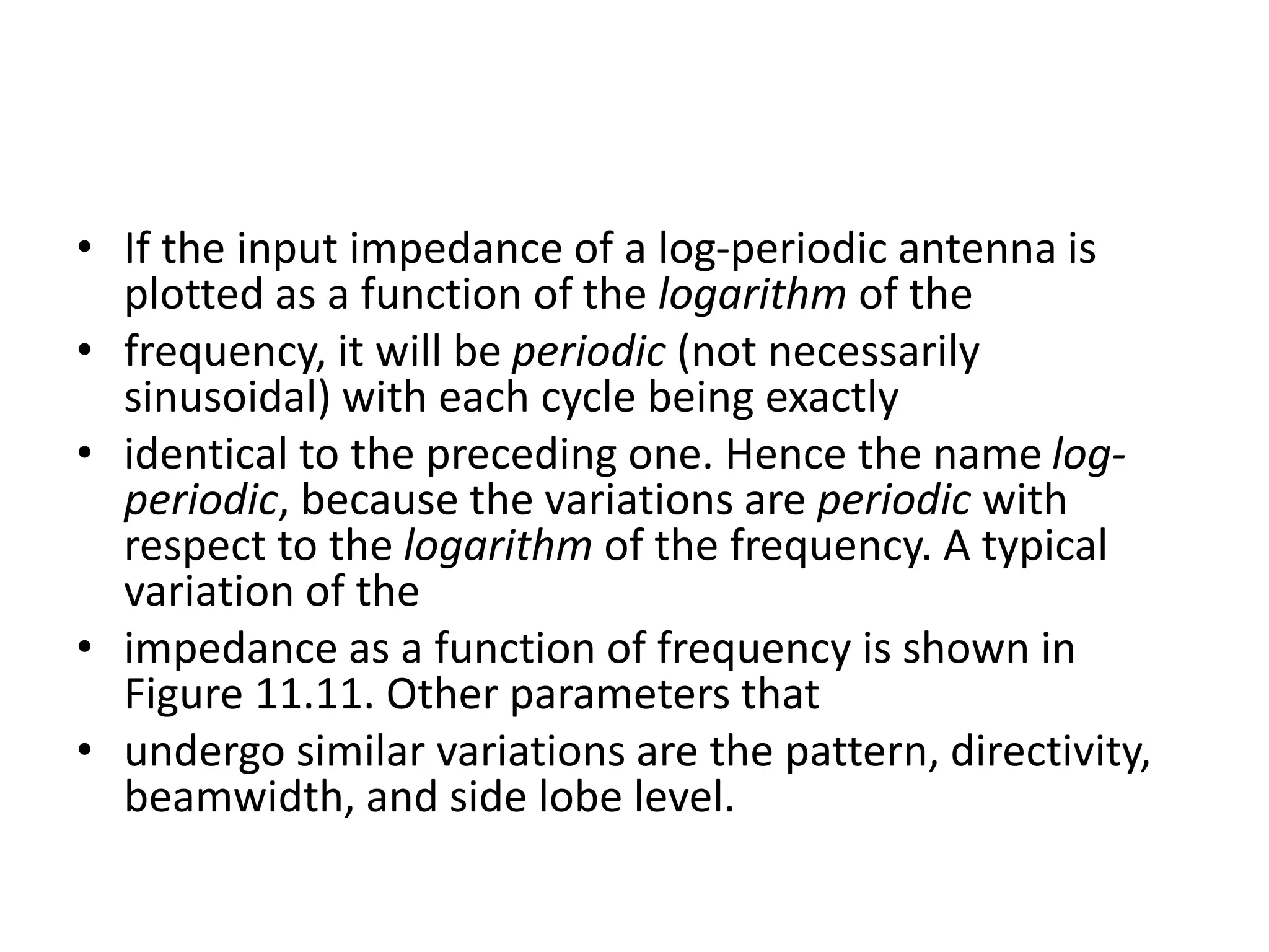• If the input impedance of a log-periodic antenna is
plotted as a function of the logarithm of the
• frequency, it will be periodic (not necessarily
sinusoidal) with each cycle being exactly
• identical to the preceding one. Hence the name log-
periodic, because the variations are periodic with
respect to the logarithm of the frequency. A typical
variation of the
• impedance as a function of frequency is shown in
Figure 11.11. Other parameters that
• undergo similar variations are the pattern, directivity,
beamwidth, and side lobe level.
 