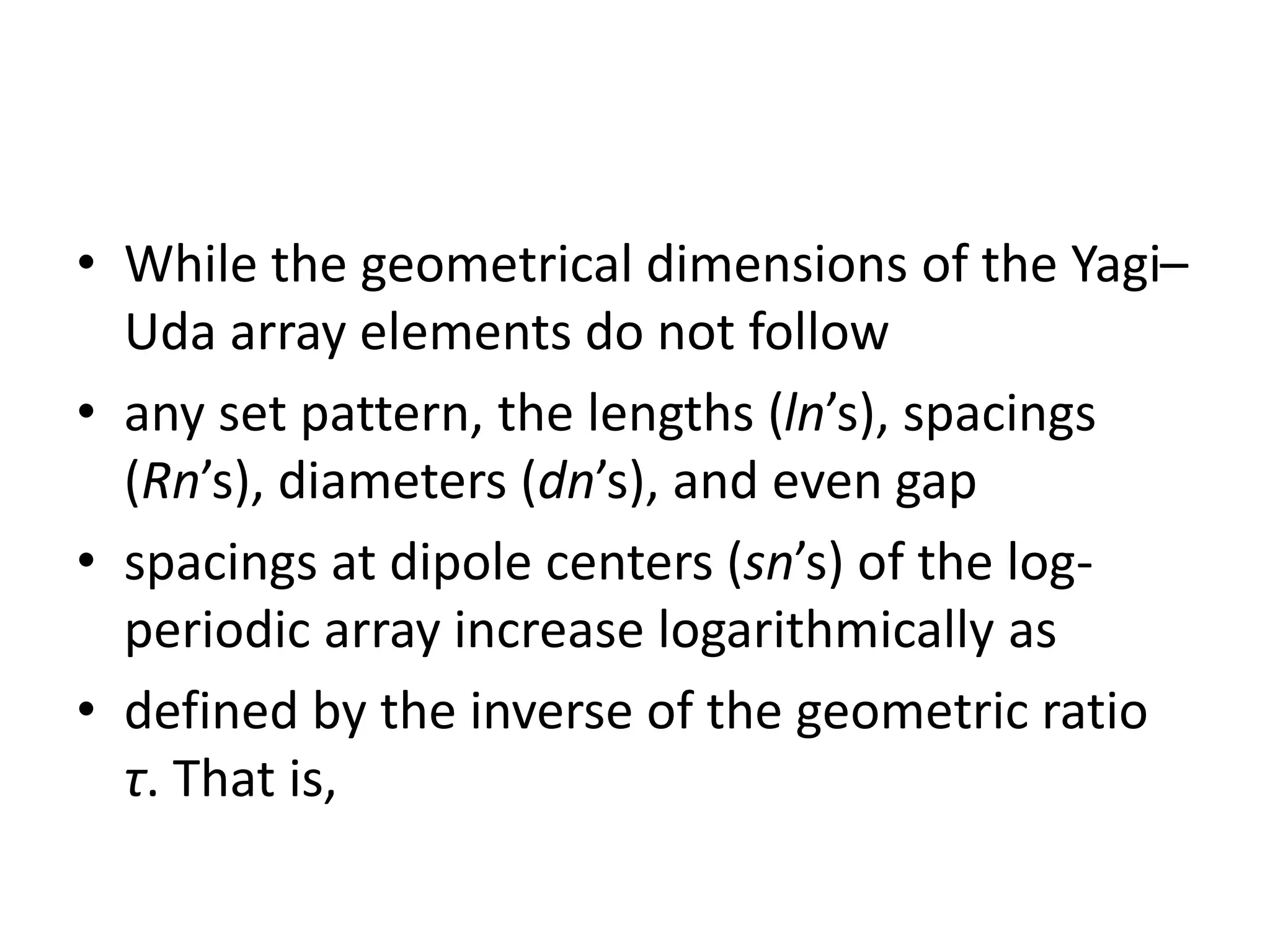 • While the geometrical dimensions of the Yagi–
Uda array elements do not follow
• any set pattern, the lengths (ln’s), spacings
(Rn’s), diameters (dn’s), and even gap
• spacings at dipole centers (sn’s) of the log-
periodic array increase logarithmically as
• defined by the inverse of the geometric ratio
τ. That is,
 