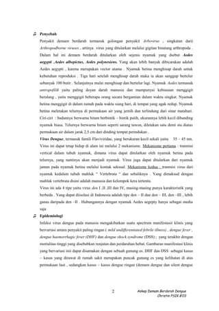 ♫ Penyebab
Penyakit demam berdarah termasuk golongan penyakit Arbovirus , singkatan darii
Arthropodborne viruses , artinya virus yang ditularkan melalui gigitan binatang arthropoda .
Dalam hal ini demam berdarah ditularkan oleh sejenis nyamuk yang dsebut Aedes
aegypti ,Aedes albopictus, Aedes polynesiens. Yang akan lebih banyak dibicarakan adalah
Aedes aegypti , karena merupakan vector utama . Nyamuk betina menghisap darah untuk
kebutuhan reproduksi . Tiga hari setelah menghisap darah maka ia akan sanggup bertelur
sebanyak 100 butir . Selanjutnya mulai menghisap dan bertelur lagi. Nyamuk Aedes termasuk
antropofilik yaitu paling doyan darah manusia dan mampunyai kebiasaan menggigit
berulang , yaitu menggigit beberapa orang secara bergantian dalam waktu singkat. Nyamuk
betina menggigit di dalam rumah pada waktu siang hari, di tempat yang agak redup. Nyamuk
betina meletakan telurnya di permukaan air yang jernih dan terlindung dari sinar matahari.
Ciri-ciri : badannya berwarna hitam berbintik – bintik putih, ukurannya lebih kecil dibanding
nyamuk biasa. Telurnya berwarna hitam seperti sarang tawon, diletakan satu demi stu diatas
permukaan air dalam jarak 2,5 cm dari dinding tempat perindukan .
Virus Dengue, termasuk famili Flaviviridae, yang berukuran kecil sekali yaitu 35 – 45 nm.
Virus ini dapat tetap hidup di alam ini melalui 2 mekanisme. Mekanisme pertama : tranmisi
vertical dalam tubuh nyamuk, dimana virus dapat ditularkan oleh nyamuk betina pada
telurnya, yang nantinya akan menjadi nyamuk. Virus juga dapat ditularkan dari nyamuk
jantan pada nyamuk betina melalui kontak seksual. Mekanisme kedua : tranmisi virus dari
nyamuk kedalam tubuh mahluk “ Vertebrata “ dan sebaliknya . Yang dimaksud dengan
mahluk vertebrata disini adalah manusia dan kelompok kera tertentu.
Virus ini ada 4 tipe yaitu virus den I ,II ,III dan IV, masing-masing punya karakteristik yang
berbeda . Yang dapat diisolasi di Indonesia adalah tipe den – II dan den – III, den –III , lebih
ganas daripada den –II . Hubungannya dengan nyamuk Aedes aegepty hanya sebagai media
saja
♫ Epidemiologi
Infeksi virus dengue pada manusia mengakibatkan suatu spectrum manifestasii klinis yang
bervariasi antara penyakit paling ringan ( mild undifferentiated febrile illness) , dengue fever ,
dengue haemorrhagic fever (DHF) dan dengue shock syndrome (DSS) ; yang terakhir dengan
mortalitas tinggi yang disebabkan renjatan dan perdarahan hebat. Gambaran manifestasi klinis
yang bervariasi inii dapat disamakan dengan sebuah gunung es. DHF dan DSS sebagai kasus
– kasus yang dirawat di rumah sakit merupakan puncak gunung es yang kelihatan di atas
permukaan laut , sedangkan kasus – kasus dengue ringan (demam dengue dan silent dengue
Askep Demam Berdarah Dengue
Christin PSIK B’03
2
 