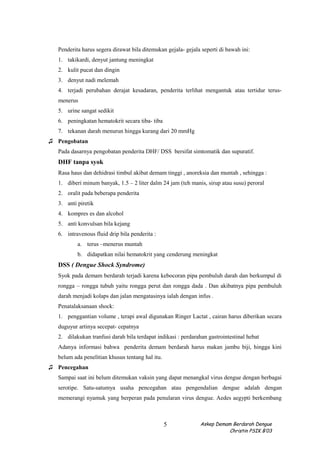 Penderita harus segera dirawat bila ditemukan gejala- gejala seperti di bawah ini:
1. takikardi, denyut jantung meningkat
2. kulit pucat dan dingin
3. denyut nadi melemah
4. terjadi perubahan derajat kesadaran, penderita terlihat mengantuk atau tertidur terus-
menerus
5. urine sangat sedikit
6. peningkatan hematokrit secara tiba- tiba
7. tekanan darah menurun hingga kurang dari 20 mmHg
♫ Pengobatan
Pada dasarnya pengobatan penderita DHF/ DSS bersifat simtomatik dan supuratif.
DHF tanpa syok
Rasa haus dan dehidrasi timbul akibat demam tinggi , anoreksia dan muntah , sehingga :
1. diberi minum banyak, 1.5 – 2 liter dalm 24 jam (teh manis, sirup atau susu) peroral
2. oralit pada beberapa penderita
3. anti piretik
4. kompres es dan alcohol
5. anti konvulsan bila kejang
6. intravenous fluid drip bila penderita :
a. terus –menerus muntah
b. didapatkan nilai hematokrit yang cenderung meningkat
DSS ( Dengue Shock Syndrome)
Syok pada demam berdarah terjadi karena kebocoran pipa pembuluh darah dan berkumpul di
rongga – rongga tubuh yaitu rongga perut dan rongga dada . Dan akibatnya pipa pembuluh
darah menjadi kolaps dan jalan mengatasinya ialah dengan infus .
Penatalaksanaan shock:
1. penggantian volume , terapi awal digunakan Ringer Lactat , cairan harus diberikan secara
duguyur artinya secepat- cepatnya
2. dilakukan tranfusi darah bila terdapat indikasi : perdarahan gastrointestinal hebat
Adanya informasi bahwa penderita demam berdarah harus makan jambu biji, hingga kini
belum ada penelitian khusus tentang hal itu.
♫ Pencegahan
Sampai saat ini belum ditemukan vaksin yang dapat menangkal virus dengue dengan berbagai
serotipe. Satu-satumya usaha pencegahan atau pengendalian dengue adalah dengan
memerangi nyamuk yang berperan pada penularan virus dengue. Aedes aegypti berkembang
Askep Demam Berdarah Dengue
Christin PSIK B’03
5
 