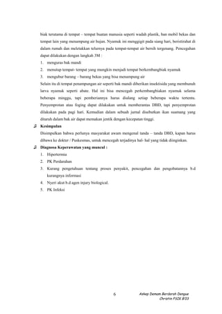 biak terutama di tempat – tempat buatan manusia seperti wadah plastik, ban mobil bekas dan
tempat lain yang menampung air hujan. Nyamuk ini menggigit pada siang hari, beristirahat di
dalam rumah dan meletakkan telurnya pada tempat-tempat air bersih tergenang. Pencegahan
dapat dilakukan dengan langkah 3M :
1. menguras bak mandi
2. menutup tempat- tempat yang mungkin menjadi tempat berkembangbiak nyamuk
3. mengubur barang – barang bekas yang bisa menampung air
Selain itu di tempat penampungan air seperti bak mandi diberikan insektisida yang membunuh
larva nyamuk seperti abate. Hal ini bisa mencegah perkembangbiakan nyamuk selama
beberapa minggu, tapi pemberiannya harus diulang setiap beberapa waktu tertentu.
Penyemprotan atau foging dapat dilakukan untuk memberantas DBD, tapi penyemprotan
dilakukan pada pagi hari. Kemudian dalam sebuah jurnal disebutkan ikan suamang yang
ditaruh dalam bak air dapat memakan jentik dengan kecepatan tinggi.
♫ Kesimpulan
Disimpulkan bahwa perlunya masyarakat awam mengenal tanda – tanda DBD, kapan harus
dibawa ke dokter / Puskesmas, untuk mencegah terjadinya hal- hal yang tidak diinginkan.
♫ Diagnosa Keperawatan yang muncul :
1. Hipertermia
2. PK Perdarahan
3. Kurang pengetahuan tentang proses penyakit, pencegahan dan pengobatannya b.d
kurangnya informasi
4. Nyeri akut b.d agen injury biological.
5. PK Infeksi
Askep Demam Berdarah Dengue
Christin PSIK B’03
6
 