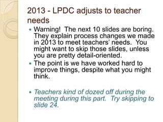 2013 - LPDC adjusts to teacher
needs






Warning! The next 10 slides are boring.
They explain process changes we made
in 2013 to meet teachers’ needs. You
might want to skip those slides, unless
you are pretty detail-oriented.
The point is we have worked hard to
improve things, despite what you might
think.
Teachers kind of dozed off during the
meeting during this part. Try skipping to
slide 24.

 