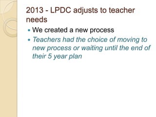 2013 - LPDC adjusts to teacher
needs
We created a new process
 Teachers had the choice of moving to
new process or waiting until the end of
their 5 year plan


 