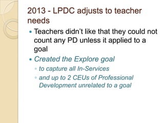 2013 - LPDC adjusts to teacher
needs
Teachers didn’t like that they could not
count any PD unless it applied to a
goal
 Created the Explore goal


◦ to capture all In-Services
◦ and up to 2 CEUs of Professional
Development unrelated to a goal

 