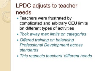 LPDC adjusts to teacher
needs
Teachers were frustrated by
complicated and arbitrary CEU limits
on different types of activities
 Took away max limits on categories
 Offered training on balancing
Professional Development across
standards
 This respects teachers’ different needs


 
