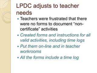 LPDC adjusts to teacher
needs
Teachers were frustrated that there
were no forms to document “noncertificate” activities
 Created forms and instructions for all
valid activities, including time logs
 Put them on-line and in teacher
workrooms
 All the forms include a time log


 
