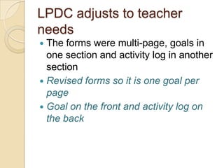 LPDC adjusts to teacher
needs
The forms were multi-page, goals in
one section and activity log in another
section
 Revised forms so it is one goal per
page
 Goal on the front and activity log on
the back


 