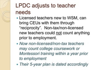 LPDC adjusts to teacher
needs
Licensed teachers new to WSM, can
bring CEUs with them through
“reciprocity”. Non-tax/non-licensed
new teachers could not count anything
prior to employment.
 Now non-licensed/non-tax teachers
may count college coursework or
Montessori training within a year prior
to employment
 Their 5-year plan is dated accordingly


 