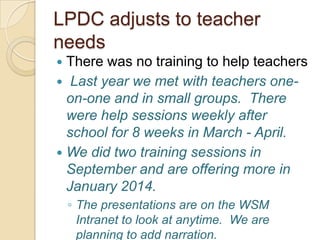 LPDC adjusts to teacher
needs
There was no training to help teachers
 Last year we met with teachers oneon-one and in small groups. There
were help sessions weekly after
school for 8 weeks in March - April.
 We did two training sessions in
September and are offering more in
January 2014.


◦ The presentations are on the WSM
Intranet to look at anytime. We are
planning to add narration.

 