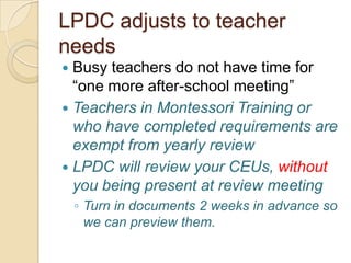 LPDC adjusts to teacher
needs
Busy teachers do not have time for
“one more after-school meeting”
 Teachers in Montessori Training or
who have completed requirements are
exempt from yearly review
 LPDC will review your CEUs, without
you being present at review meeting


◦ Turn in documents 2 weeks in advance so
we can preview them.

 