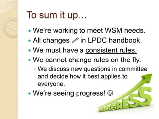 To sum it up…
We’re working to meet WSM needs.
 All changes  in LPDC handbook
 We must have a consistent rules.
 We cannot change rules on the fly.


◦ We discuss new questions in committee
and decide how it best applies to
everyone.


We’re seeing progress! 

 