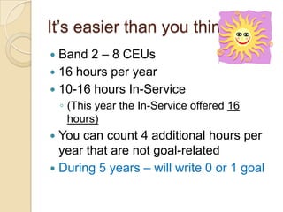 It’s easier than you think
Band 2 – 8 CEUs
 16 hours per year
 10-16 hours In-Service


◦ (This year the In-Service offered 16
hours)

You can count 4 additional hours per
year that are not goal-related
 During 5 years – will write 0 or 1 goal


 
