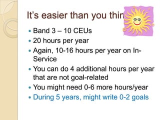 It’s easier than you think
Band 3 – 10 CEUs
 20 hours per year
 Again, 10-16 hours per year on InService
 You can do 4 additional hours per year
that are not goal-related
 You might need 0-6 more hours/year
 During 5 years, might write 0-2 goals


 