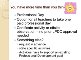 You have more time than you think
Professional Day
 Option for all teachers to take one
paid professional day
 Certificate activity or offsite
observation – no prior LPDC approval
needed
 Something else?


◦ request in advance
◦ state specific activities
◦ Activities have to support an existing
Professional Development goal

 