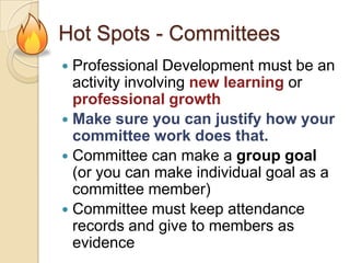 Hot Spots - Committees
Professional Development must be an
activity involving new learning or
professional growth
 Make sure you can justify how your
committee work does that.
 Committee can make a group goal
(or you can make individual goal as a
committee member)
 Committee must keep attendance
records and give to members as
evidence


 