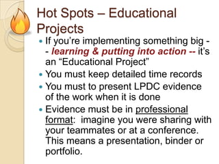 Hot Spots – Educational
Projects

If you’re implementing something big - learning & putting into action -- it’s
an “Educational Project”
 You must keep detailed time records
 You must to present LPDC evidence
of the work when it is done
 Evidence must be in professional
format: imagine you were sharing with
your teammates or at a conference.
This means a presentation, binder or
portfolio.


 