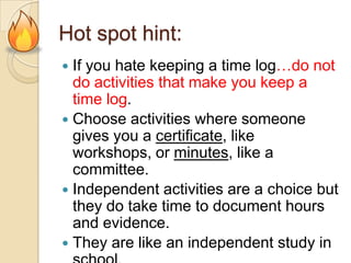 Hot spot hint:
If you hate keeping a time log…do not
do activities that make you keep a
time log.
 Choose activities where someone
gives you a certificate, like
workshops, or minutes, like a
committee.
 Independent activities are a choice but
they do take time to document hours
and evidence.
 They are like an independent study in


 