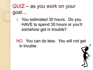 QUIZ – as you work on your
goal…
3.

You estimated 30 hours. Do you
HAVE to spend 30 hours or you’ll
somehow get in trouble?

NO. You can do less. You will not get
in trouble.

 