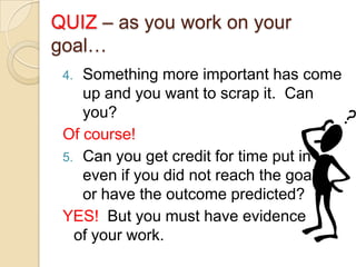 QUIZ – as you work on your
goal…
Something more important has come
up and you want to scrap it. Can
you?
Of course!
5. Can you get credit for time put in
even if you did not reach the goal
or have the outcome predicted?
YES! But you must have evidence
of your work.
4.

 