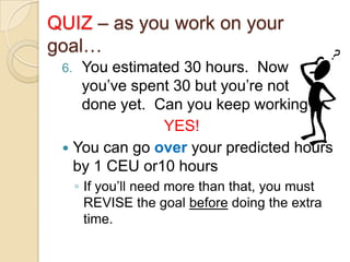 QUIZ – as you work on your
goal…
You estimated 30 hours. Now
you’ve spent 30 but you’re not
done yet. Can you keep working?
YES!
 You can go over your predicted hours
by 1 CEU or10 hours
6.

◦ If you’ll need more than that, you must
REVISE the goal before doing the extra
time.

 