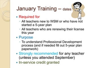 January Training – dates TBD


Required for
◦ All teachers new to WSM or who have not
started a 5-year plan
◦ All teachers who are renewing their license
this year



Purpose
◦ To understand Professional Development
process (and if needed fill out 5-year plan
paperwork)




Strongly recommended for any teacher
(unless you attended September)
In-service credit granted

 