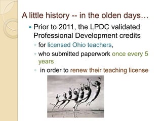 A little history -- in the olden days…


Prior to 2011, the LPDC validated
Professional Development credits
◦ for licensed Ohio teachers,
◦ who submitted paperwork once every 5
years
◦ in order to renew their teaching license

 