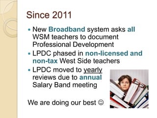 Since 2011
New Broadband system asks all
WSM teachers to document
Professional Development
 LPDC phased in non-licensed and
non-tax West Side teachers
 LPDC moved to yearly
reviews due to annual
Salary Band meeting


We are doing our best 

 