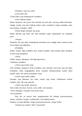 f.Perhatikan syarat non verbal.
g.Ada kontak mata.
5.Faktor-faktor yang mempengaruhi komunikasi
a.Latar belakang budaya.
Dimana interpretasi suatu pesan akan terbentuk dan pola pikir seseorang melalui kebiasannya
sehingga semakin sama latar belakang budaya antara komunikator dengan komunikan, maka
akan membuat komunikasi efektif.
b.Ikatan dengan kelompok atau group.
Dimana nilai-nilai yang dianut oleh suatu kelompok sangat mempengaruhi cara mengamati
pesan.
c.Harapan.
Merupakan hal yang dapat mempengaruhi penerimaan pesan sehingga dapat menerima pesan
sesuai dengan yang diharapkan.
d.Pendidikan.
Dimana semakin tinggi pendidikan akan semakin kompleks sudut pandang dalam menyikapi
isi pesan yang disampaikan.
e.Situasi.
Perilaku manusia dipengaruhi oleh lingkungan/situasi.
6.Hambatan komunikasi
a.Faktor yang bersifat teknis.
Yaitu kurangnya penguasaan teknik komunikasi yang mencakup unsur-unsur yang ada dalam
komunikator dalam mengungkapkan pesan, menyandi, lambang-lambang, kejelian dalam
memilih media, dan metode penyampaian pesan.
b.Faktor yang bersifat perilaku.
Prasangka yang didasarkan atas emosi, suasana yang otoriter, ketidakmauan berubah
walaupun salah, sifat yang egosentris.
c.Faktor yang bersifat situasional.
Yaitu kondisi dan situasi ekonomi, sosial, politik, dan keamanan.
7.Proses Hubungan Terapeutik Perawat dan Pasien.
a.Fase prainteraksi.
Pada fase ini perawat harus mengekspresikan diri terhadap perasaan-perasaan
ansietas, ketakutan, keraguan, ketidakpastian, dan ketidaknyamanan.
Eksplorasi ini dapat difasilitasi dengan pertanyaan-pertanyaan sebagai berikut:
1)Apakah saya memberi “label” kepada klien?
 