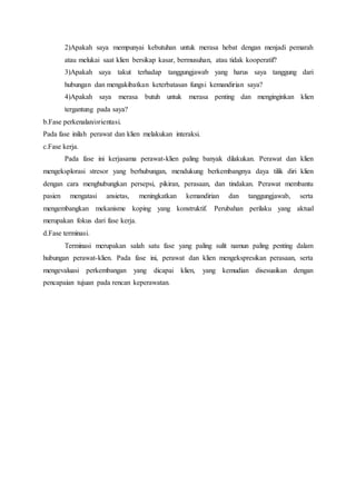 2)Apakah saya mempunyai kebutuhan untuk merasa hebat dengan menjadi pemarah
atau melukai saat klien bersikap kasar, bermusuhan, atau tidak kooperatif?
3)Apakah saya takut terhadap tanggungjawab yang harus saya tanggung dari
hubungan dan mengakibatkan keterbatasan fungsi kemandirian saya?
4)Apakah saya merasa butuh untuk merasa penting dan menginginkan klien
tergantung pada saya?
b.Fase perkenalan/orientasi.
Pada fase inilah perawat dan klien melakukan interaksi.
c.Fase kerja.
Pada fase ini kerjasama perawat-klien paling banyak dilakukan. Perawat dan klien
mengeksplorasi stresor yang berhubungan, mendukung berkembangnya daya tilik diri klien
dengan cara menghubungkan persepsi, pikiran, perasaan, dan tindakan. Perawat membantu
pasien mengatasi ansietas, meningkatkan kemandirian dan tanggungjawab, serta
mengembangkan mekanisme koping yang konstruktif. Perubahan perilaku yang aktual
merupakan fokus dari fase kerja.
d.Fase terminasi.
Terminasi merupakan salah satu fase yang paling sulit namun paling penting dalam
hubungan perawat-klien. Pada fase ini, perawat dan klien mengekspresikan perasaan, serta
mengevaluasi perkembangan yang dicapai klien, yang kemudian disesuaikan dengan
pencapaian tujuan pada rencan keperawatan.
 