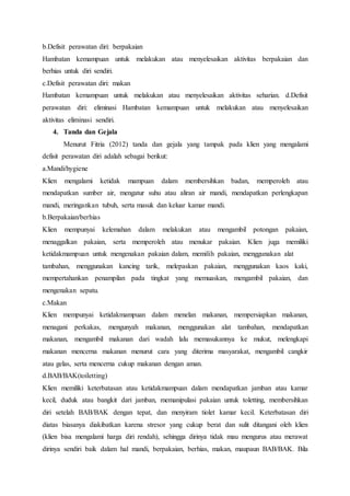 b.Defisit perawatan diri: berpakaian
Hambatan kemampuan untuk melakukan atau menyelesaikan aktivitas berpakaian dan
berhias untuk diri sendiri.
c.Defisit perawatan diri: makan
Hambatan kemampuan untuk melakukan atau menyelesaikan aktivitas seharian. d.Defisit
perawatan diri: eliminasi Hambatan kemampuan untuk melakukan atau menyelesaikan
aktivitas eliminasi sendiri.
4. Tanda dan Gejala
Menurut Fitria (2012) tanda dan gejala yang tampak pada klien yang mengalami
defisit perawatan diri adalah sebagai berikut:
a.Mandi/hygiene
Klien mengalami ketidak mampuan dalam membersihkan badan, memperoleh atau
mendapatkan sumber air, mengatur suhu atau aliran air mandi, mendapatkan perlengkapan
mandi, meringankan tubuh, serta masuk dan keluar kamar mandi.
b.Berpakaian/berhias
Klien mempunyai kelemahan dalam melakukan atau mengambil potongan pakaian,
menaggalkan pakaian, serta memperoleh atau menukar pakaian. Klien juga memiliki
ketidakmampuan untuk mengenakan pakaian dalam, memilih pakaian, menggunakan alat
tambahan, menggunakan kancing tarik, melepaskan pakaian, menggunakan kaos kaki,
mempertahankan penampilan pada tingkat yang memuaskan, mengambil pakaian, dan
mengenakan sepatu.
c.Makan
Klien mempunyai ketidakmampuan dalam menelan makanan, mempersiapkan makanan,
menagani perkakas, mengunyah makanan, menggunakan alat tambahan, mendapatkan
makanan, mengambil makanan dari wadah lalu memasukannya ke mukut, melengkapi
makanan mencerna makanan menurut cara yang diterima masyarakat, mengambil cangkir
atau gelas, serta mencerna cukup makanan dengan aman.
d.BAB/BAK(toiletting)
Klien memiliki keterbatasan atau ketidakmampuan dalam mendapatkan jamban atau kamar
kecil, duduk atau bangkit dari jamban, memanipulasi pakaian untuk toletting, membersihkan
diri setelah BAB/BAK dengan tepat, dan menyiram tiolet kamar kecil. Keterbatasan diri
diatas biasanya diakibatkan karena stresor yang cukup berat dan sulit ditangani oleh klien
(klien bisa mengalami harga diri rendah), sehingga dirinya tidak mau mengurus atau merawat
dirinya sendiri baik dalam hal mandi, berpakaian, berhias, makan, maupaun BAB/BAK. Bila
 