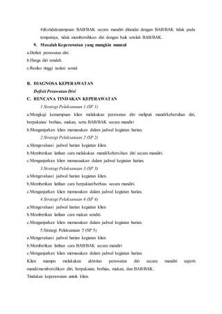 4)Ketidakmampuan BAB/BAK secara mandiri ditandai dengan BAB/BAK tidak pada
tempatnya, tidak membersihkan diri dengan baik setelah BAB/BAK.
9. Masalah Keperawatan yang mungkin muncul
a.Defisit perawatan diri.
b.Harga diri rendah.
c.Resiko tinggi isolasi sosial.
B. DIAGNOSA KEPERAWATAN
Defisit Perawatan Diri
C. RENCANA TINDAKAN KEPERAWATAN
1.Strategi Pelaksanaan 1 (SP 1)
a.Mengkaji kemampuan klien melakukan perawatan diri meliputi mandi/kebersihan diri,
berpakaian/ berhias, makan, serta BAB/BAK secara mandiri
b.Menganjurkan klien memasukan dalam jadwal kegiatan harian.
2.Strategi Pelaksanaan 2 (SP 2)
a.Mengevaluasi jadwal harian kegiatan klien.
b.Memberikan latihan cara melakukan mandi/kebersihan diri secara mandiri.
c.Menganjurkan klien memasuakan dalam jadwal kegiatan harian.
3.Strategi Pelaksanaan 3 (SP 3)
a.Mengevaluasi jadwal harian kegiatan klien.
b.Memberikan latihan cara berpakian/berhias secara mandiri.
c.Menganjurkan klien memasukan dalam jadwal kegiatan harian.
4.Strategi Pelaksanaan 4 (SP 4)
a.Mengevaluasi jadwal harian kegiatan klien
b.Memberikan latihan cara makan sendiri.
c.Menganjurkan klien memasukan dalam jadwal kegiatan harian.
5.Strategi Pelaksanaan 5 (SP 5)
a.Mengevaluasi jadwal harian kegiatan klien
b.Memberikan latihan cara BAB/BAK secara mandiri
c.Menganjurkan klien memasukan dalam jadwal kegiatan harian.
Klien mampu melakukan aktivitas perawatan diri secara mandiri seperti
mandi/membersihkan diri, berpakaian, berhias, makan, dan BAB/BAK.
Tindakan keperawatan untuk klien.
 