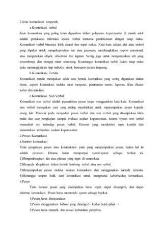 2.Jenis komunikasi terapeutik
a.Komunikasi verbal
Jenis komunikasi yang paling lazim digunakan dalam pelayanan keperawatan di rumah sakit
adalah pertukaran informasi secara verbal terutama pembicaraan dengan tatap muka.
Komunikasi verbal biasanya lebih akurat dan tepat waktu. Kata-kata adalah alat atau simbol
yang dipakai untuk mengekspresikan ide atau perasaan, membangkitkan respon emosional,
atau menguraikan obyek, observasi dan ingatan. Sering juga untuk menyampaikan arti yang
tersembunyi, dan menguji minat seseorang. Keuntungan komunikasi verbal dalam tatap muka
yaitu memungkinkan tiap individu untuk berespon secara langsung.
b.Komunikasi Tertulis
Komunikasi tertulis merupakan salah satu bentuk komunikasi yang sering digunakan dalam
bisnis, seperti komunikasi melalui surat menyurat, pembuatan memo, laporan, iklan disurat
kabar dan lain-lain.
c.Komunikasi Non Verbal
Komunikasi non verbal adalah pemindahan pesan tanpa menggunakan kata-kata. Komunikasi
non verbal merupakan cara yang paling meyakinkan untuk menyampaikan pesan kepada
orang lain. Perawat perlu menyadari pesan verbal dan non verbal yang disampaikan klien
mulai dan saat pengkajian sampai evaluasi asuhan keperawatan, karena isyarat non verbal
menambah arti terhadap pesan verbal. Perawat yang mendeteksi suatu kondisi dan
menentukan kebutuhan asuhan keperawatan.
2.Proses Komunikasi
a.Sumber komunikasi
Yaitu pengiriman pesan atau komunikator yaitu yang menyampaikan pesan, dalam hal ini
adalah perawat. Dimana harus mempunyai syarat-syarat sebagai berikut ini.
1)Mengembangkan ide atau pikiran yang ingin di sampaikan.
2)Mengode ide/pikiran dalam bentuk lambang verbal atau non verbal.
3)Menyampaikan pesan melalui saluran komunikasi dan menggunakan metode tertentu.
4)Menunggu umpan balik dari komunikasi untuk mengetahui keberhasilan komunikasi.
b.Pesan
Yaitu dimana pesan yang disampaikan harus tepat, dapat dimengerti, dan dapat
diterima komunikan. Pesan harus memenuhi syarat sebagai berikut.
1)Pesan harus direncanakan
2)Pesan menggunakan bahasa yang dimengerti kedua belah pihak. 
3)Pesan harus menarik dan sesuai kebutuhan penerima.
 