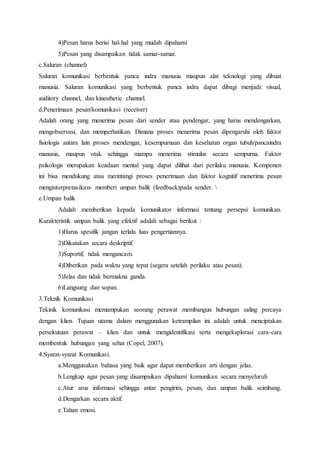 4)Pesan harus berisi hal-hal yang mudah dipahami
5)Pesan yang disampaikan tidak samar-samar.
c.Saluran (channel)
Saluran komunikasi berbentuk panca indra manusia maupun alat teknologi yang dibuat
manusia. Saluran komunikasi yang berbentuk panca indra dapat dibagi menjadi: visual,
auditory channel, dan kinesthetic channel.
d.Penerimaan pesan/komunikasi (receiver)
Adalah orang yang menerima pesan dari sender atau pendengar, yang harus mendengarkan,
mengobservasi, dan memperhatikan. Dimana proses menerima pesan dipengaruhi oleh faktor
fisiologis antara lain proses mendengar, kesempurnaan dan kesehatan organ tubuh/pancaindra
manusia, maupun otak sehingga mampu menerima stimulus secara sempurna. Faktor
psikologis merupakan keadaan mental yang dapat dilihat dari perilaku manusia. Komponen
ini bisa mendukung atau merintangi proses penerimaan dan faktor kognitif menerima pesan
menginterpretasikan- memberi umpan balik (feedback)pada sender. 
e.Umpan balik
Adalah memberikan kepada komunikator informasi tentang persepsi komunikan.
Karakteristik umpan balik yang efektif adalah sebagai berikut :
1)Harus spesifik jangan terlalu luas pengertiannya.
2)Dikatakan secara deskriptif.
3)Suportif, tidak mengancam.
4)Diberikan pada waktu yang tepat (segera setelah perilaku atau pesan).
5)Jelas dan tidak bermakna ganda.
6)Langsung dan sopan.
3.Teknik Komunikasi
Tekinik komunikasi memampukan seorang perawat membangun hubungan saling percaya
dengan klien. Tujuan utama dalam menggunakan ketrampilan ini adalah untuk menciptakan
persekutuan perawat – klien dan untuk mengidentifikasi serta mengeksplorasi cara-cara
membentuk hubungan yang sehat (Copel, 2007).
4.Syarat-syarat Komunikasi.
a.Menggunakan bahasa yang baik agar dapat memberikan arti dengan jelas.
b.Lengkap agar pesan yang disampaikan dipahami komunikan secara menyeluruh
c.Atur arus informasi sehingga antar pengirim, pesan, dan umpan balik seimbang.
d.Dengarkan secara aktif.
e.Tahan emosi.
 