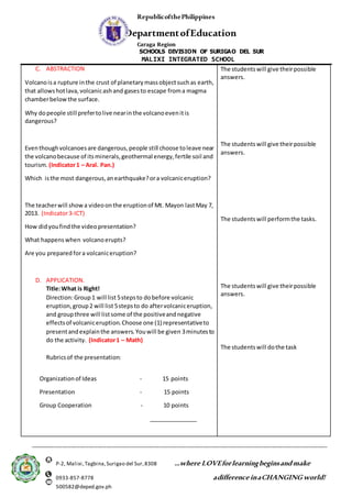 RepublicofthePhilippines
DepartmentofEducation
Caraga Region
SCHOOLS DIVISION OF SURIGAO DEL SUR
MALIXI INTEGRATED SCHOOL
_____________________________________________________________________________________________________
P-2, Malixi,Tagbina,Surigao del Sur,8308 ...where LOVEforlearningbeginsandmake
0933-857-8778 adifference inaCHANGING world!
500582@deped.gov.ph
C. ABSTRACTION
Volcanoisa rupture inthe crust of planetarymassobjectsuchas earth,
that allowshotlava,volcanicashand gasesto escape froma magma
chamberbelowthe surface.
Why dopeople still prefertolive nearinthe volcanoevenitis
dangerous?
Eventhoughvolcanoesare dangerous,people still choose toleave near
the volcanobecause of itsminerals,geothermal energy,fertile soil and
tourism. (Indicator1 – Aral. Pan.)
Which isthe most dangerous,anearthquake?ora volcaniceruption?
The teacherwill showa videoonthe eruptionof Mt. Mayon lastMay 7,
2013. (Indicator3-ICT)
How didyoufindthe videopresentation?
What happenswhen volcanoerupts?
Are you prepared fora volcaniceruption?
D. APPLICATION.
Title:What is Right!
Direction:Group1 will list 5stepsto dobefore volcanic
eruption,group2 will list 5stepsto do aftervolcaniceruption,
and groupthree will listsome of the positiveandnegative
effectsof volcaniceruption.Choose one (1) representativeto
presentandexplainthe answers.Youwill be given 3minutesto
do the activity. (Indicator1 – Math)
Rubricsof the presentation:
Organizationof Ideas - 15 points
Presentation - 15 points
Group Cooperation - 10 points
_______________
The studentswill give theirpossible
answers.
The studentswill give theirpossible
answers.
The studentswill performthe tasks.
The studentswill give theirpossible
answers.
The studentswill dothe task
 