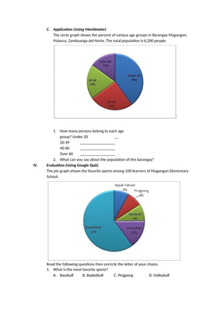 C. Application (Using Mentimeter)
The circle graph shows the percent of various age groups in Barangay Magangon,
Polanco, Zamboanga del Norte. The total population is 6,200 people.
1. How many persons belong to each age
group? Under 20
20-39
40-60
Over 60
2. What can you say about the population of this barangay?
IV. Evaluation (Using Google Quiz)
The pie graph shows the favorite sports among 100 learners of Magangon Elementary
School.
Read the following questions then encircle the letter of your choice.
1. What is the most favorite sports?
A. Baseball B. Basketball C. Pingpong D. Volleyball
 