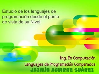 Estudio de los lenguajes de
programación desde el punto
de vista de su Nivel
Jazmín Aguirre Suárez
Ing. En Computación
Lenguajes de Programación Comparados
 