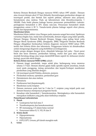 Kriteria Demam Berdarah Dengue menurut WHO, tahun 1997 adalah : Demam
atau riwayat demam akut 2-7 hari (bifasik), Kecendrungan perdarahan dengan uji
tourniquet positif, dan bentuk lain seperti ptekiae, ekimosis atau purpura,
hematemesis atau melena. Pada uji laboratorium nilai thrombocytopenia <
100,000. Pada bukti plasma leakage karena penurunan permeabilitas vaskuler:
peningkatan hematokrit ≥ 20% diatas rata-rata. Penurunan hematokrit stelah
penggantian cairan ≥ 20 %. Tanada-tanda plasma leakage seperti efusi pleura,
ascites dan hipoproteinemia.
Manifestasi klinis
Manifestasi klinis infeksi virus Dengue pada manusia sangat bervariasi. Spektrum
variasinya begitu luas, mulai dari asimtomatik, demam ringan yang tidak spesifik,
Demam Dengue, Demam Berdarah Dengue, hingga yang paling berat yaitu
Dengue Shock Syndrome (DSS), (Soegijanto, 2000). Diagnosis Demam Berdarah
Dengue ditegakkan berdasarkan kriteria diagnosis menurut WHO tahun 1997,
terdiri dari kriteria klinis dan laboratoris. Penggunaan kriteria ini dimaksudkan
untuk mengurangi diagnosis yang berlebihan (overdiagnosis).
Gejala serupa dengan dengue fever, ditambah beberapa hal yaitu : Nyeri perut
berat dan terus menerus, perdarahan hidung, mulut dan gusi atau memar,
muntah berulang denga atau tanpa darah,BAB hitam seperti tir, kehausan (mulut
kering), pucat dan akral dingin.
Kriteria Klinis menurut WHO (1986) adalah :
 Demam tinggi mendadak, tanpa sebab jelas, berlangsung terus menerus
selama 1-7 hari. Demam disertai gejala tidak spesifik seperti anoreksia, lemah
nyeri pada punggung, tulang persendian dan kepala.Terdapat manifestasi
perdarahan yang ditandai dengan :
 Uji tourniquet positif Petekia, ekimosis, purpura
 Perdarahan mukosa, epistaksis, perdarahan gusi
 Hematemesis dan atau melena
 Hematuria
 Pembesaran hati (hepatomegali).
 Manifestasi syok/renjatan
 Demam menurun pada hari ke 3 dan ke 7. renjatan yang terjadi pada saat
demam biasanya mempunyai prognosis buruk.
 Kenaikan nilai hematokrit / hemokonsentras. Meningkatnya nilai hematokrit
merupakan indikator yang peka akan timbulnya renjatan.
Pemeriksaan Laboratorium
1. Darah
 Leukopenia hari ke2 atau 3
 Trombositopenia dan hemokonsentrasi
 BT memanjang, CT dalam batas normal
 Penurunan faktor II, V, VII, IX dan X
2. Kimia darah
 Hipoproteinemia
 Hiponatremia
 GOT/GPT, Ureum, pH darah mungkin naik
3. Urine
 