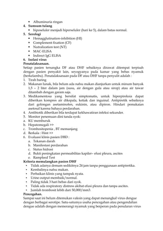  Albuminuria ringan
4. Sumsum tulang
 hiposeluler menjadi hiperseluler (hari ke 5), dalam batas normal.
5. Serologi
 Hemagglutination-inhibition (HI)
 Complement fixation (CF)
 Nutralization test (NT)
 MAC-ELISA
 Indirect IgG ELISA
6. Isolasi virus
Penatalaksanaan.
Setiap pasien tersangka DF atau DHF sebaiknya dirawat ditempat terpisah
dengan pasien penyakit lain, seyogyanya pada kamar yang bebas nyamuk
(berkelambu). Penatalaksanaan pada DF atau DHF tanpa penyulit adalah :
1. Tirah baring
2. Makanan lunak, bila belum ada nafsu makan dianjurkan untuk minum banyak
1,5 – 2 liter dalam jam (susu, air dengan gula atau sirop) atau air tawar
ditambah dengan garam saja.
3. Medikamentosa yang bersifat simptomatis, untuk hiperpireksia dapat
diberikan kompres air dikepala, ketiak dan inguinal. Antipiretik sebaiknya
dari golongan asetaminofen, eukinin, atau dipiron. Hindari pemakaian
asetosal karena bahaya perdarahan.
4. Antibiotik diberikan bila terdapat kekhawatiran infeksi sekunder.
5. Monitor penemuan dini tanda syok:
a. KU memburuk
b. Hepatomegali >>
c. Trombositopenia , BT memanjang
d. Berkala : Hmt >>
6. Evaluasi klinis pasien DBD :
a. Tekanan darah
b. Manifestasi perdarahan
c. Status hidrasi
d. Bukti peningkatan permeabilitas kapiler– efusi pleura, ascites
e. Rampleed Test
Kriteria memulangkan pasien DHF
• Tidak adanya demam sedikitnya 24 jam tanpa penggunaan antipiretika.
• Kembalinya nafsu makan.
• Perbaikan klinis yang tampak nyata.
• Urine output membaik/normal.
• Paling tidak 3 hari bebas dari syok.
• Tidak ada respiratory distress akibat efusi pleura dan tanpa ascites.
• Jumlah trombosit lebih dari 50,000/mm3.
Pencegahan.
Sampai saat ini belum ditemukan vaksin yang dapat menangkal virus dengue
dengan berbagai serotipe. Satu-satumya usaha pencegahan atau pengendalian
dengue adalah dengan memerangi nyamuk yang berperan pada penularan virus
 