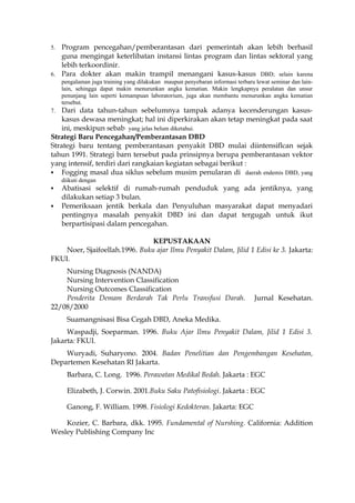 5. Program pencegahan/pemberantasan dari pemerintah akan lebih berhasil
guna mengingat keterlibatan instansi lintas program dan lintas sektoral yang
lebih terkoordinir.
6. Para dokter akan makin trampil menangani kasus-kasus DBD; selain karena
pengalaman juga training yang dilakukan maupun penyebaran informasi terbaru lewat seminar dan lain-
lain, sehingga dapat makin menurunkan angka kematian. Makin lengkapnya peralatan dan unsur
penunjang lain seperti kemampuan laboratorium, juga akan membantu menurunkan angka kematian
tersebut.
7. Dari data tahun-tahun sebelumnya tampak adanya kecenderungan kasus-
kasus dewasa meningkat; hal ini diperkirakan akan tetap meningkat pada saat
ini, meskipun sebab yang jelas belum diketahui.
Strategi Baru Pencegahan/Pemberantasan DBD
Strategi baru tentang pemberantasan penyakit DBD mulai diintensiflcan sejak
tahun 1991. Strategi barn tersebut pada prinsipnya berupa pemberantasan vektor
yang intensif, terdiri dari rangkaian kegiatan sebagai berikut :
 Fogging masal dua siklus sebelum musim penularan di daerah endemis DBD, yang
diikuti dengan
 Abatisasi selektif di rumah-rumah penduduk yang ada jentiknya, yang
dilakukan setiap 3 bulan.
 Pemeriksaan jentik berkala dan Penyuluhan masyarakat dapat menyadari
pentingnya masalah penyakit DBD ini dan dapat tergugah untuk ikut
berpartisipasi dalam pencegahan.
KEPUSTAKAAN
Noer, Sjaifoellah.1996. Buku ajar Ilmu Penyakit Dalam, Jilid 1 Edisi ke 3. Jakarta:
FKUI.
Nursing Diagnosis (NANDA)
Nursing Intervention Classification
Nursing Outcomes Classification
Penderita Demam Berdarah Tak Perlu Transfusi Darah. Jurnal Kesehatan.
22/08/2000
Suamangnisasi Bisa Cegah DBD, Aneka Medika.
Waspadji, Soeparman. 1996. Buku Ajar Ilmu Penyakit Dalam, Jilid 1 Edisi 3.
Jakarta: FKUI.
Wuryadi, Suharyono. 2004. Badan Penelitian dan Pengembangan Kesehatan,
Departemen Kesehatan RI Jakarta.
Barbara, C. Long. 1996. Perawatan Medikal Bedah. Jakarta : EGC
Elizabeth, J. Corwin. 2001.Buku Saku Patofisiologi. Jakarta : EGC
Ganong, F. William. 1998. Fisiologi Kedokteran. Jakarta: EGC
Kozier, C. Barbara, dkk. 1995. Fundamental of Nurshing. California: Addition
Wesley Publishing Company Inc
 